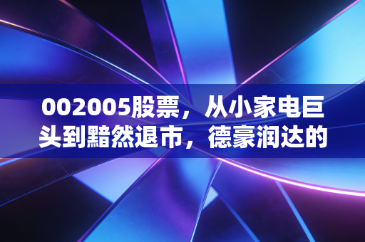 002005股票，从小家电巨头到黯然退市，德豪润达的沉浮录给我们的血泪教训