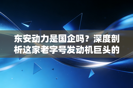 东安动力是国企吗？深度剖析这家老字号发动机巨头的央企血统与转型突围