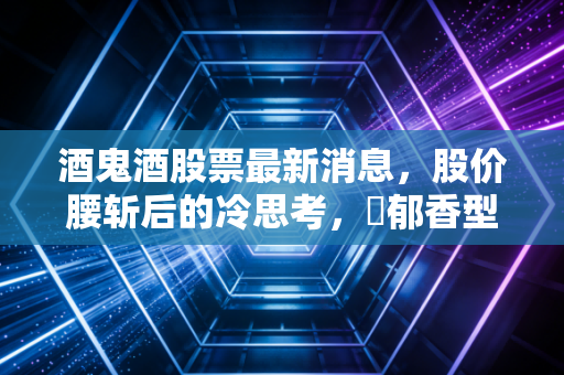 酒鬼酒股票最新消息,股价腰斩后的冷思考,�郁香型能否穿越行业寒冬?