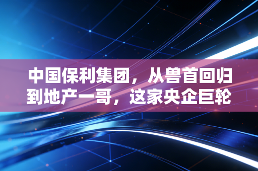 中国保利集团，从兽首回归到地产一哥，这家央企巨轮如何穿越周期？