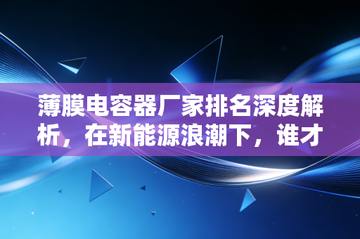 薄膜电容器厂家排名深度解析,在新能源浪潮下,谁才是真正的隐形冠军?