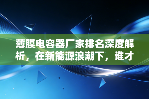 薄膜电容器厂家排名深度解析,在新能源浪潮下,谁才是真正的隐形冠军?