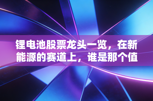 锂电池股票龙头一览，在新能源的赛道上，谁是那个值得你长期信赖的队友？