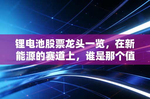 锂电池股票龙头一览，在新能源的赛道上，谁是那个值得你长期信赖的队友？