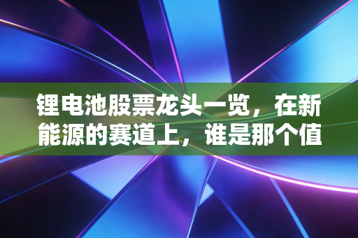 锂电池股票龙头一览，在新能源的赛道上，谁是那个值得你长期信赖的队友？