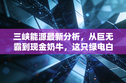 三峡能源最新分析，从巨无霸到现金奶牛，这只绿电白马股还能追吗？