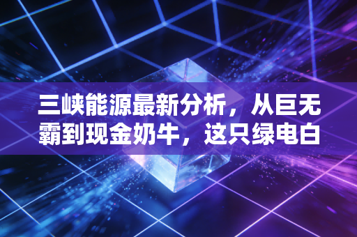 三峡能源最新分析，从巨无霸到现金奶牛，这只绿电白马股还能追吗？