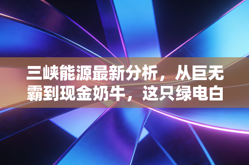 三峡能源最新分析，从巨无霸到现金奶牛，这只绿电白马股还能追吗？
