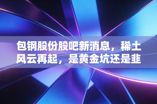 包钢股份股吧新消息，稀土风云再起，是黄金坑还是韭菜地？深度解析散户的纠结与希望