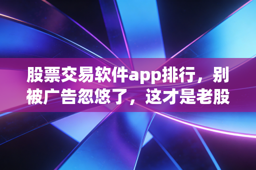 股票交易软件app排行，别被广告忽悠了，这才是老股民都在用的交易神器