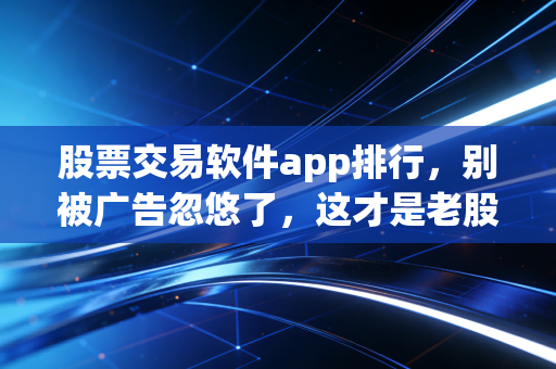 股票交易软件app排行，别被广告忽悠了，这才是老股民都在用的交易神器