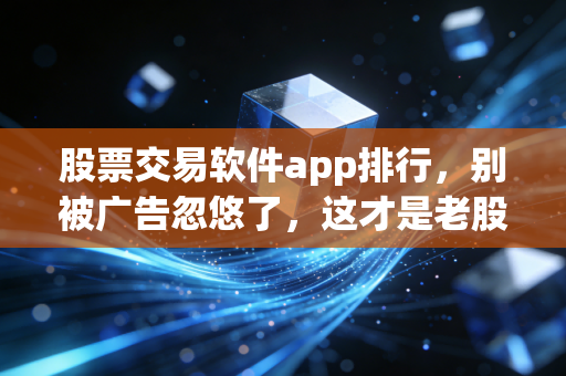 股票交易软件app排行，别被广告忽悠了，这才是老股民都在用的交易神器