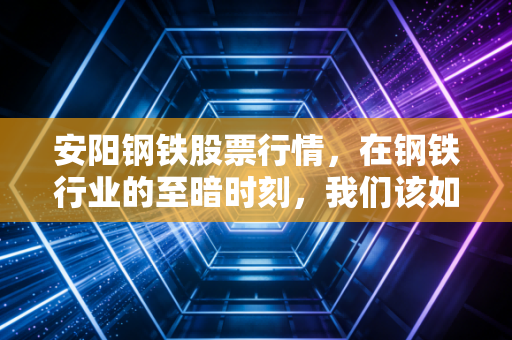 安阳钢铁股票行情,在钢铁行业的至暗时刻,我们该如何寻找那一束光?