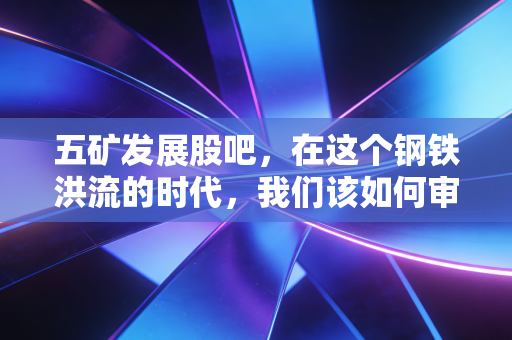 五矿发展股吧,在这个钢铁洪流的时代,我们该如何审视这家老牌央企?
