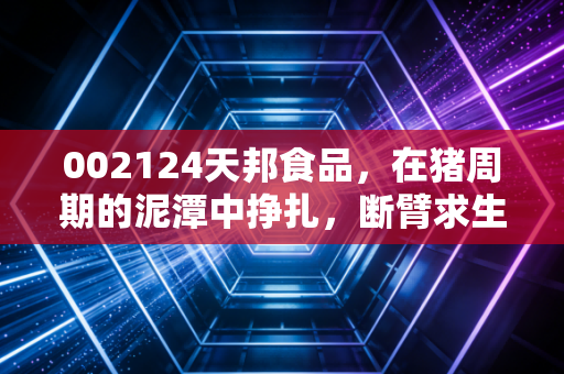 002124天邦食品，在猪周期的泥潭中挣扎，断臂求生能否换来柳暗花明？