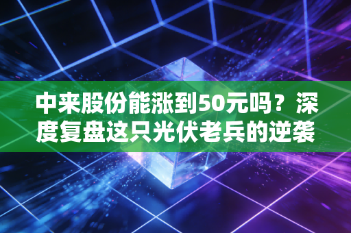 中来股份能涨到50元吗?深度复盘这只光伏老兵的逆袭逻辑与投资现实