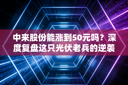 中来股份能涨到50元吗?深度复盘这只光伏老兵的逆袭逻辑与投资现实