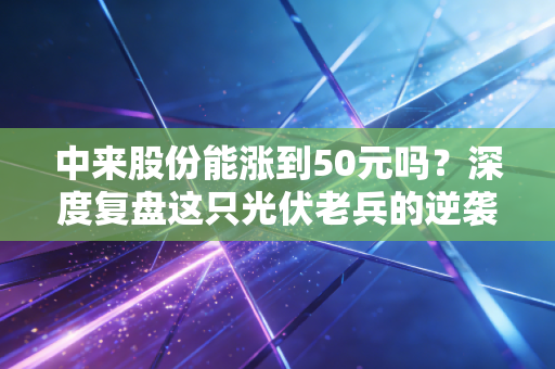 中来股份能涨到50元吗?深度复盘这只光伏老兵的逆袭逻辑与投资现实