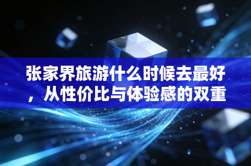 张家界旅游什么时候去最好,从性价比与体验感的双重博弈看最佳窗口期