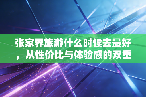 张家界旅游什么时候去最好,从性价比与体验感的双重博弈看最佳窗口期