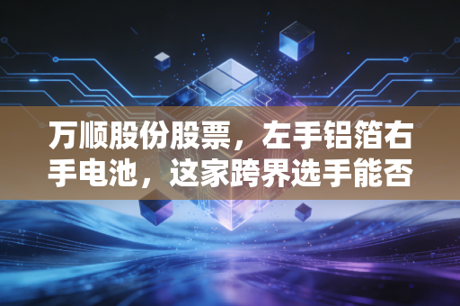 万顺股份股票,左手铝箔右手电池,这家跨界选手能否成为你的年度收益惊喜?