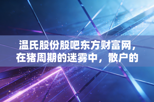 温氏股份股吧东方财富网,在猪周期的迷雾中,散户的坚守与养猪巨头的突围