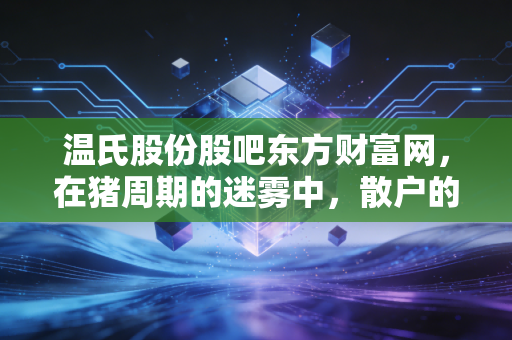 温氏股份股吧东方财富网,在猪周期的迷雾中,散户的坚守与养猪巨头的突围