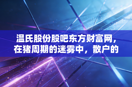 温氏股份股吧东方财富网,在猪周期的迷雾中,散户的坚守与养猪巨头的突围