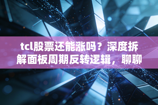 tcl股票还能涨吗?深度拆解面板周期反转逻辑,聊聊我的家电情怀与实战思考