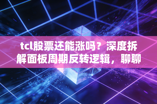 tcl股票还能涨吗？深度拆解面板周期反转逻辑，聊聊我的家电情怀与实战思考
