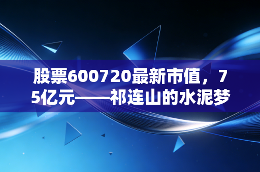 股票600720最新市值,75亿元——祁连山的水泥梦与转型困局