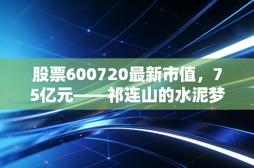股票600720最新市值,75亿元——祁连山的水泥梦与转型困局