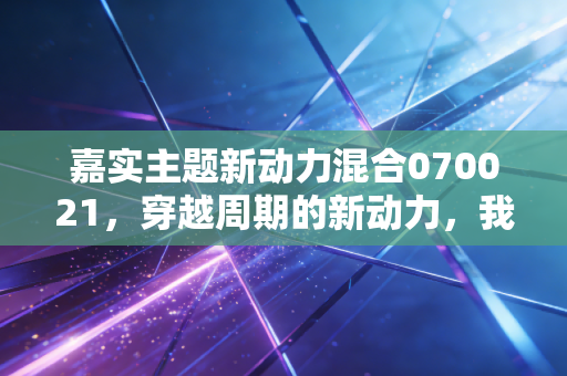 嘉实主题新动力混合070021，穿越周期的新动力，我们该如何抓住时代的红利？