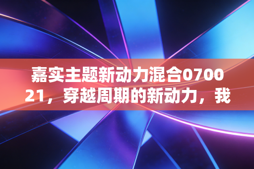嘉实主题新动力混合070021，穿越周期的新动力，我们该如何抓住时代的红利？