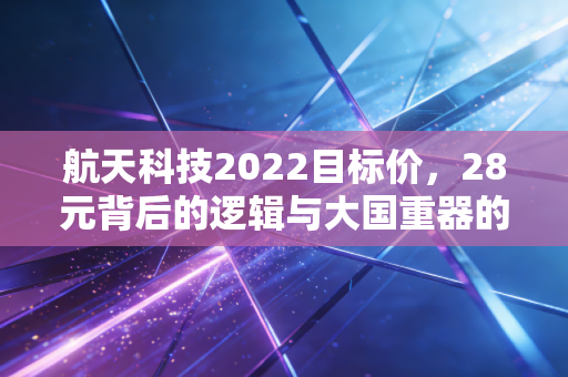 航天科技2022目标价,28元背后的逻辑与大国重器的价值重估