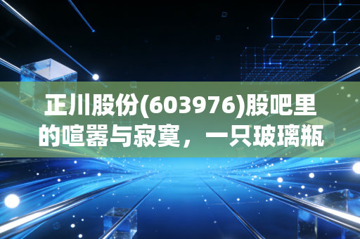正川股份(603976)股吧里的喧嚣与寂寞,一只玻璃瓶背后的爱恨情仇