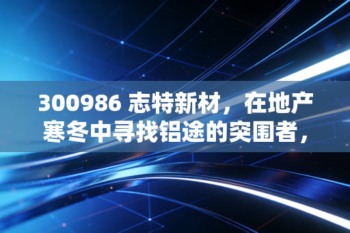 300986 志特新材，在地产寒冬中寻找铝途的突围者，是价值陷阱还是黄金坑？