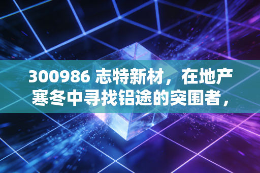 300986 志特新材，在地产寒冬中寻找铝途的突围者，是价值陷阱还是黄金坑？