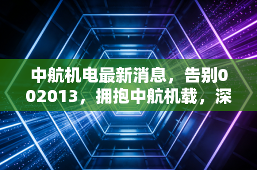 中航机电最新消息，告别002013，拥抱中航机载，深度解析军工电子巨头的涅槃重生与投资新逻辑