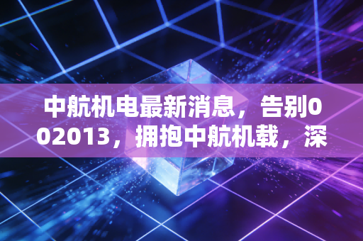 中航机电最新消息，告别002013，拥抱中航机载，深度解析军工电子巨头的涅槃重生与投资新逻辑