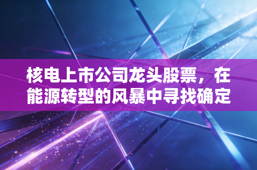 核电上市公司龙头股票,在能源转型的风暴中寻找确定性