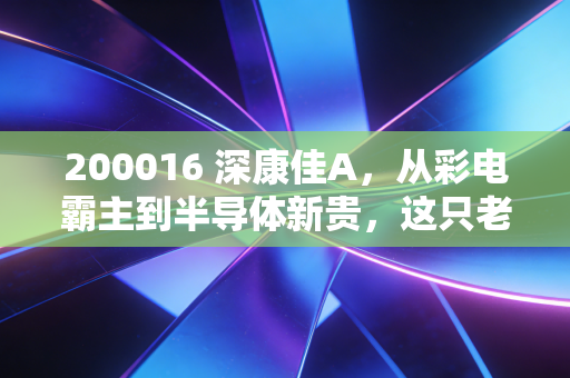 200016 深康佳A,从彩电霸主到半导体新贵,这只老字号还能再战三十年吗?