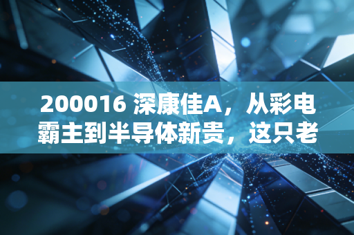 200016 深康佳A，从彩电霸主到半导体新贵，这只老字号还能再战三十年吗？