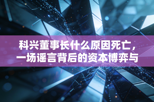 科兴董事长什么原因死亡,一场谣言背后的资本博弈与企业生死局