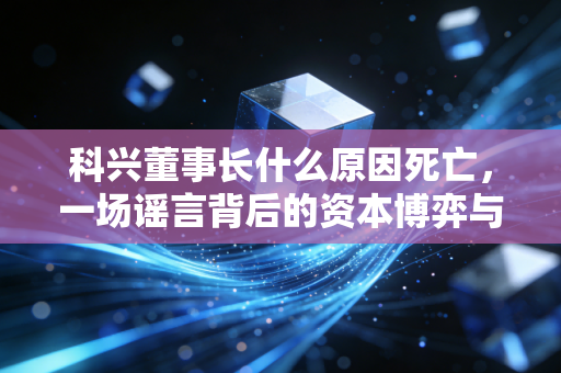 科兴董事长什么原因死亡,一场谣言背后的资本博弈与企业生死局