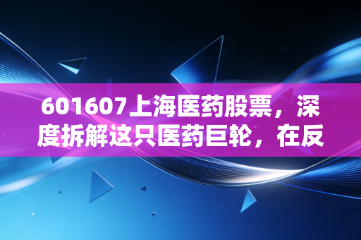 601607上海医药股票，深度拆解这只医药巨轮，在反腐风暴与集采阵痛中还能持有吗？