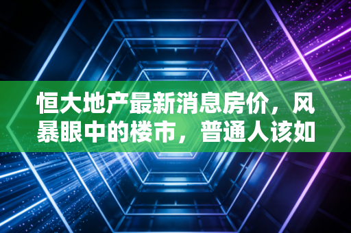 恒大地产最新消息房价，风暴眼中的楼市，普通人该如何守住自己的家？