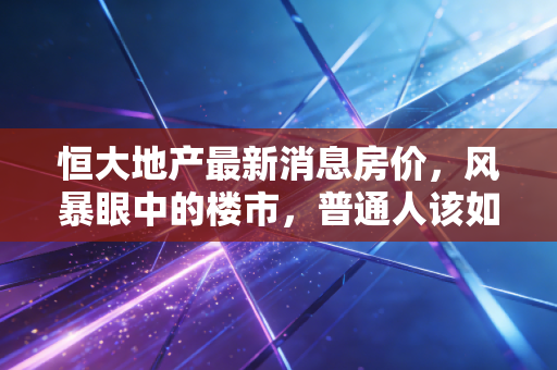 恒大地产最新消息房价，风暴眼中的楼市，普通人该如何守住自己的家？