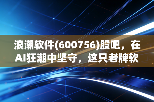 浪潮软件(600756)股吧，在AI狂潮中坚守，这只老牌软件股到底还能不能打？