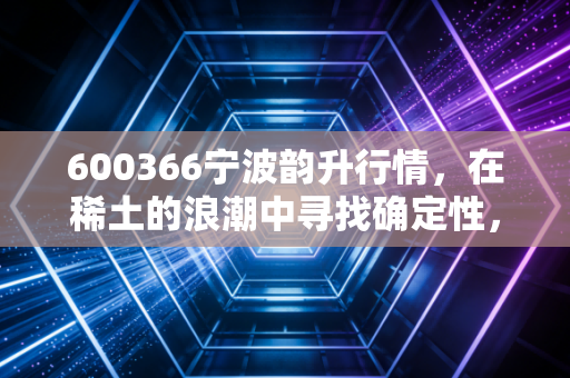 600366宁波韵升行情，在稀土的浪潮中寻找确定性，这家隐形冠军还能否重现辉煌？